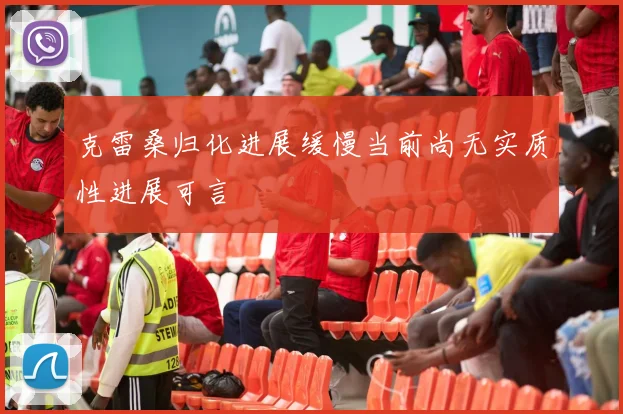 克雷桑归化进展缓慢当前尚无实质性进展可言