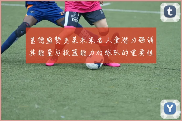 基德盛赞克莱未来名人堂潜力强调其能量与投篮能力对球队的重要性