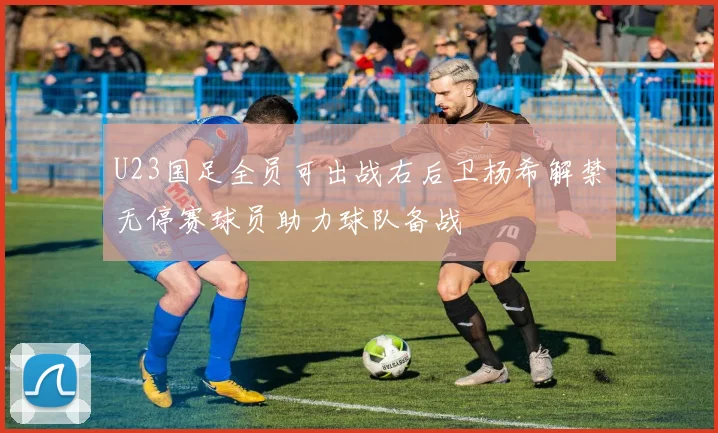 U23国足全员可出战右后卫杨希解禁无停赛球员助力球队备战