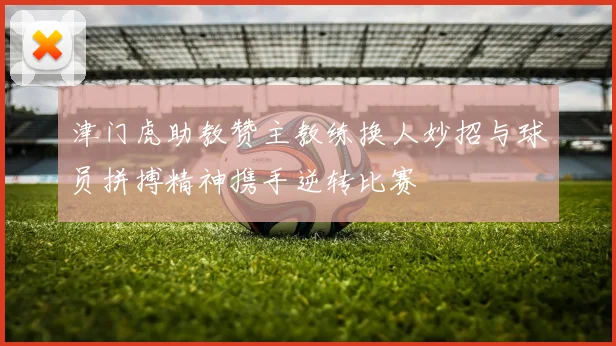 津门虎助教赞主教练换人妙招与球员拼搏精神携手逆转比赛
