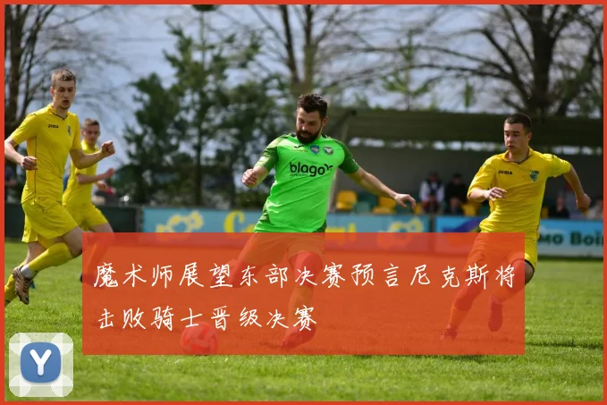 魔术师展望东部决赛预言尼克斯将击败骑士晋级决赛