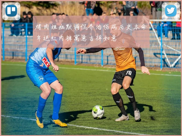 烤肉姐幽默调侃乔治伤病历史本命年送红内裤寓意吉祥如意