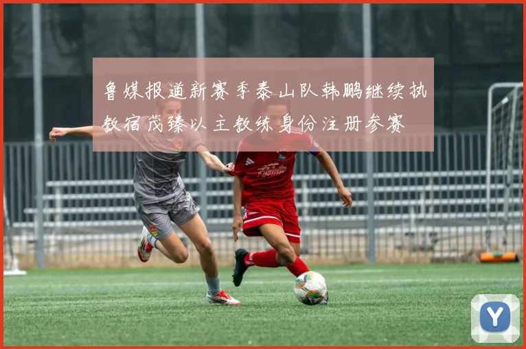 鲁媒报道新赛季泰山队韩鹏继续执教宿茂臻以主教练身份注册参赛