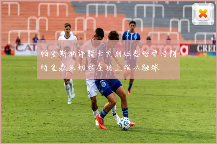 帕金斯批评骑士失利归咎哈登与阿特金森米切尔在场上难以触球