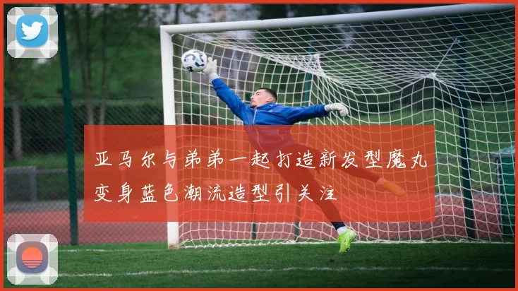 亚马尔与弟弟一起打造新发型魔丸变身蓝色潮流造型引关注