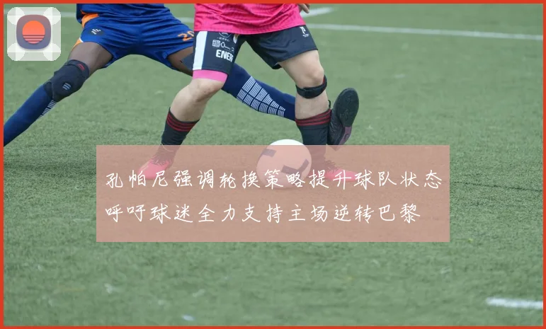 孔帕尼强调轮换策略提升球队状态呼吁球迷全力支持主场逆转巴黎