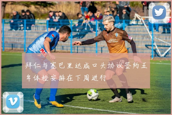 拜仁与塞巴里达成口头协议签约五年体检安排在下周进行