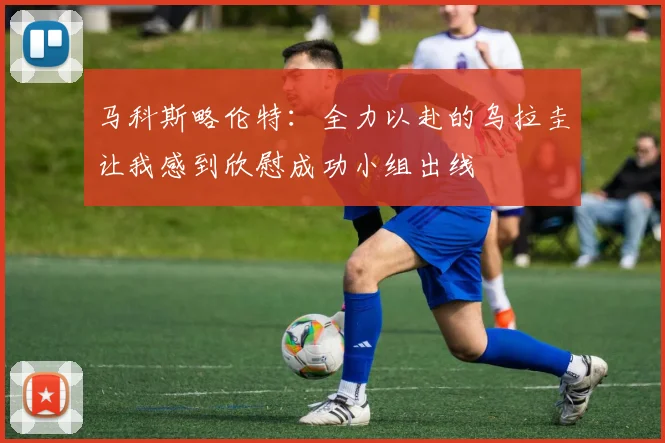 马科斯略伦特：全力以赴的乌拉圭让我感到欣慰成功小组出线
