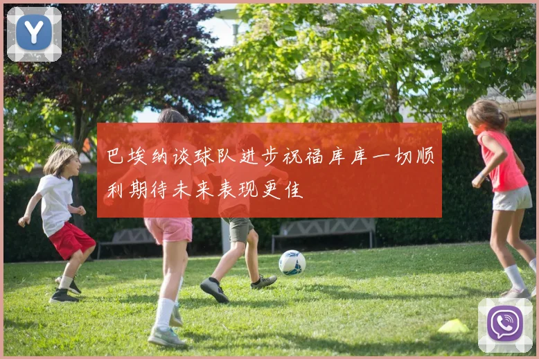巴埃纳谈球队进步祝福库库一切顺利期待未来表现更佳