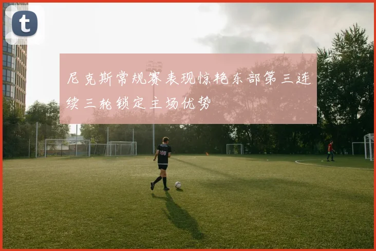 尼克斯常规赛表现惊艳东部第三连续三轮锁定主场优势