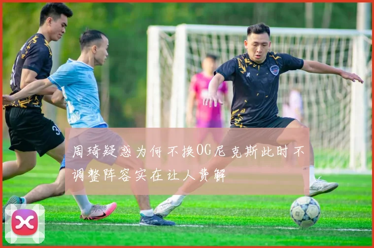 周琦疑惑为何不换OG尼克斯此时不调整阵容实在让人费解