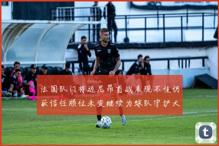 法国队门将迈尼昂首战表现不佳仍获信任顺位未变继续为球队守护大门