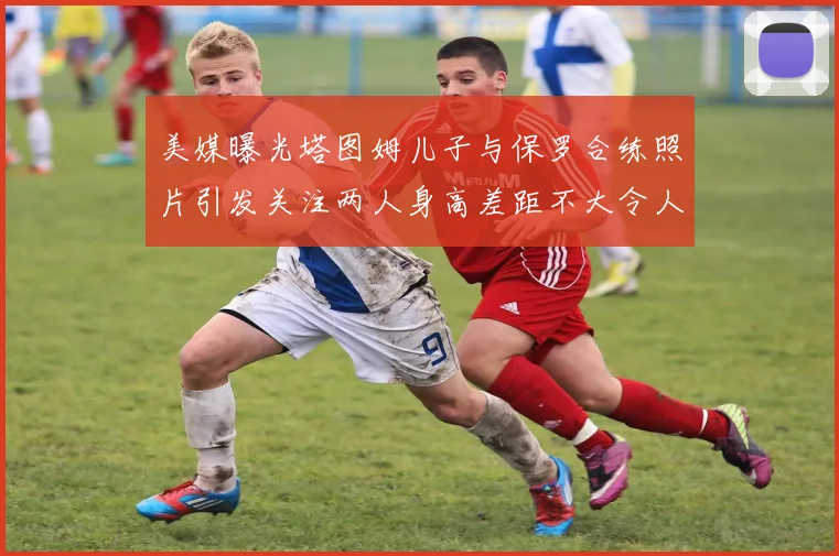 美媒曝光塔图姆儿子与保罗合练照片引发关注两人身高差距不大令人惊讶