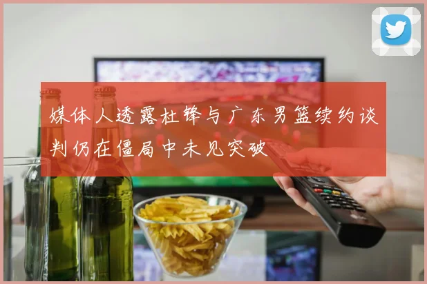 媒体人透露杜锋与广东男篮续约谈判仍在僵局中未见突破