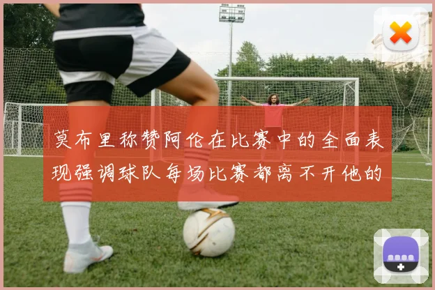 莫布里称赞阿伦在比赛中的全面表现强调球队每场比赛都离不开他的贡献