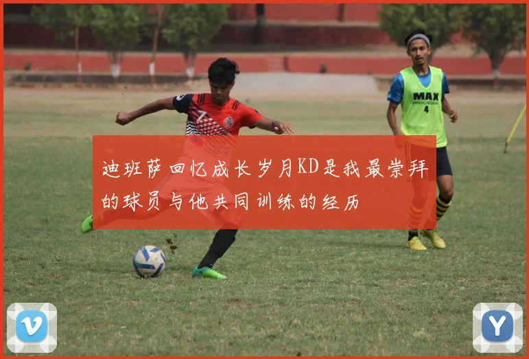 迪班萨回忆成长岁月KD是我最崇拜的球员与他共同训练的经历