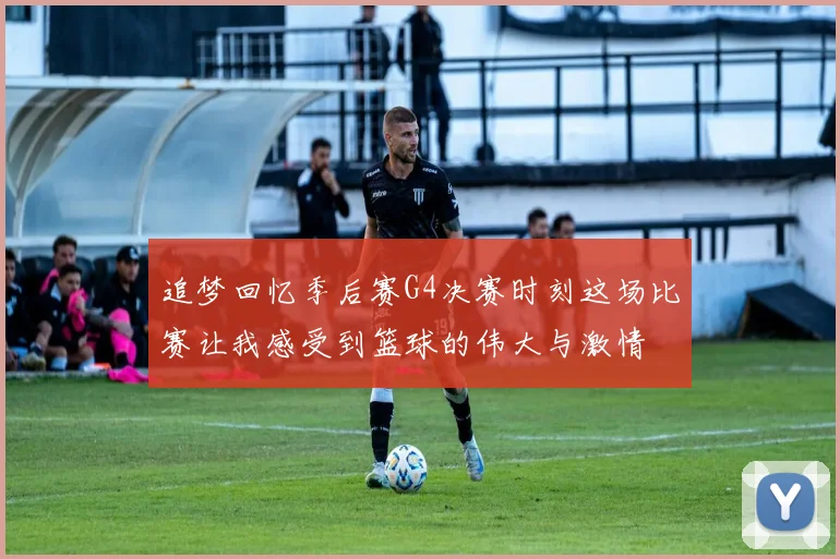 追梦回忆季后赛G4决赛时刻这场比赛让我感受到篮球的伟大与激情