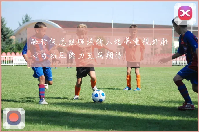 独行侠总经理谈新人培养重视好胜心与抗压能力充满期待