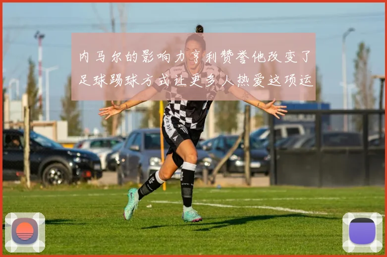 内马尔的影响力亨利赞誉他改变了足球踢球方式让更多人热爱这项运动