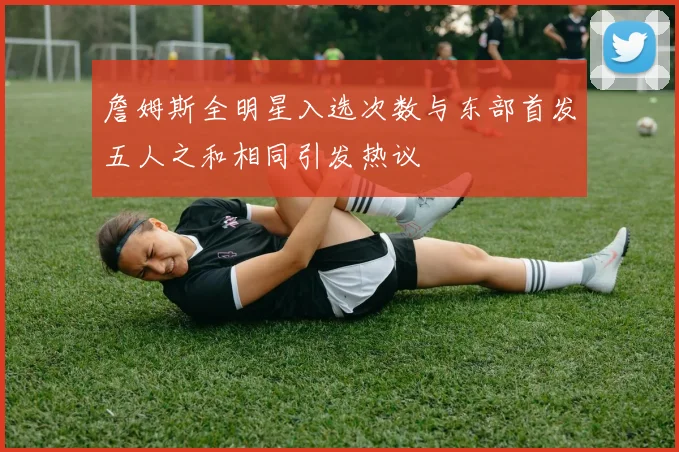 詹姆斯全明星入选次数与东部首发五人之和相同引发热议