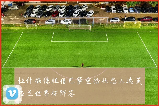 拉什福德租借巴萨重拾状态入选英格兰世界杯阵容