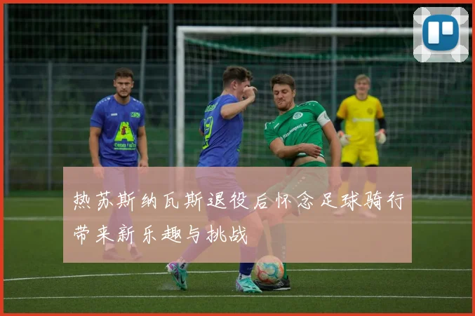 热苏斯纳瓦斯退役后怀念足球骑行带来新乐趣与挑战