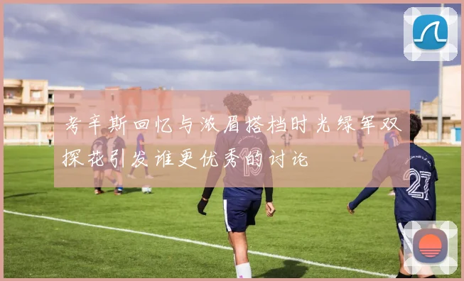 考辛斯回忆与浓眉搭档时光绿军双探花引发谁更优秀的讨论