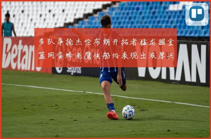 多队争抢杰伦布朗开拓者猛龙掘金篮网黄蜂老鹰快船均表现出浓厚兴趣