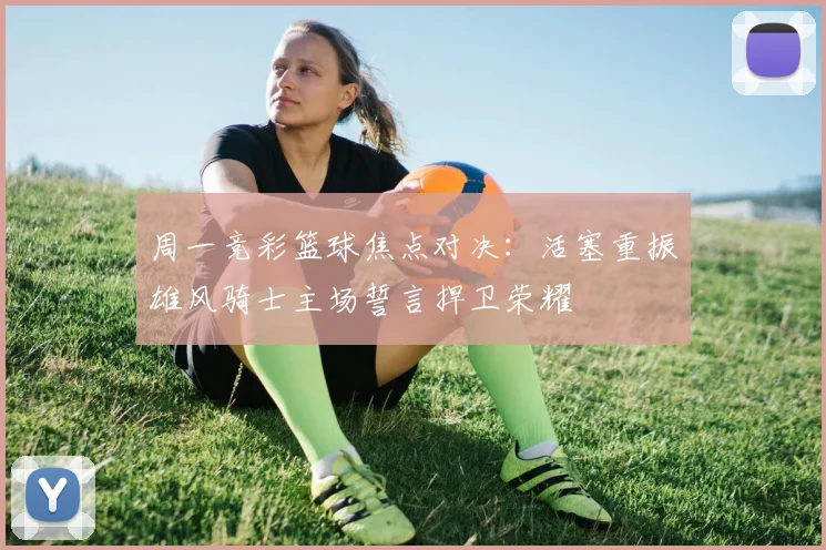 周一竞彩篮球焦点对决：活塞重振雄风骑士主场誓言捍卫荣耀