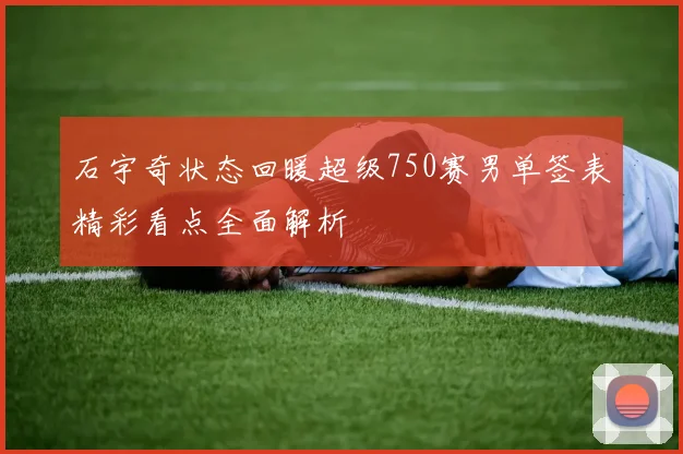 石宇奇状态回暖超级750赛男单签表精彩看点全面解析