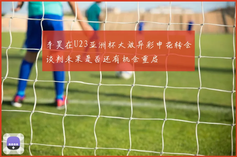 李昊在U23亚洲杯大放异彩申花转会谈判未果是否还有机会重启
