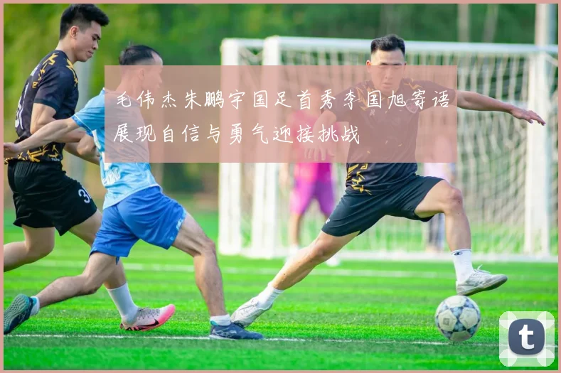 毛伟杰朱鹏宇国足首秀李国旭寄语展现自信与勇气迎接挑战