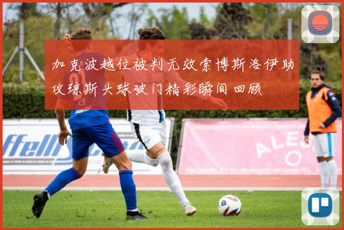 加克波越位被判无效索博斯洛伊助攻琼斯头球破门精彩瞬间回顾