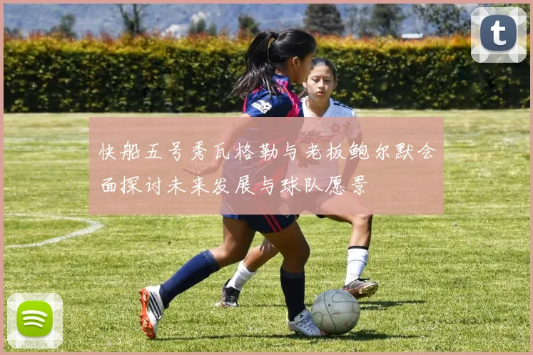 快船五号秀瓦格勒与老板鲍尔默会面探讨未来发展与球队愿景