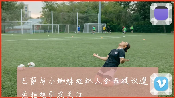 巴萨与小蜘蛛经纪人会面提议遭马竞拒绝引发关注